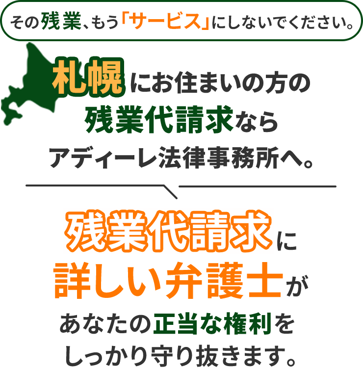 その残業、もう「サービス」にしないでください。札幌にお住まいの方の残業代請求ならアディーレ法律事務所へ。残業代請求に詳しい弁護士があなたの正当な権利をしっかり守り抜きます。
